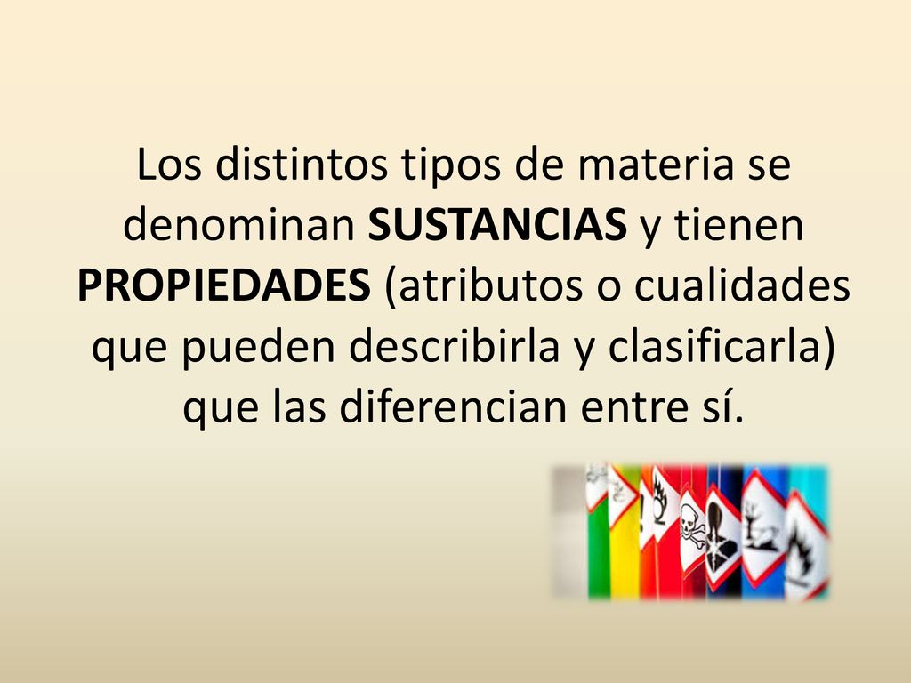 Los distintos tipos de materia se denominan SUSTANCIAS y tienen PROPIEDADES (atributos o cualidades que pueden describirla y clasificarla) que las diferencian entre sí.