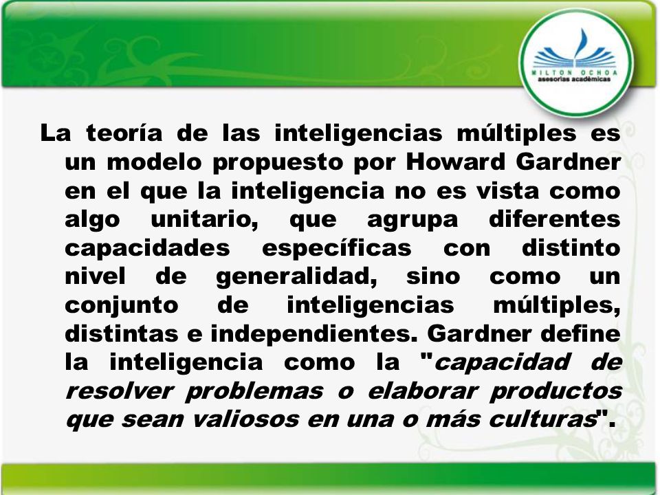 La teoría de las inteligencias múltiples es un modelo propuesto por Howard Gardner en el que la inteligencia no es vista como algo unitario, que agrupa diferentes capacidades específicas con distinto nivel de generalidad, sino como un conjunto de inteligencias múltiples, distintas e independientes.