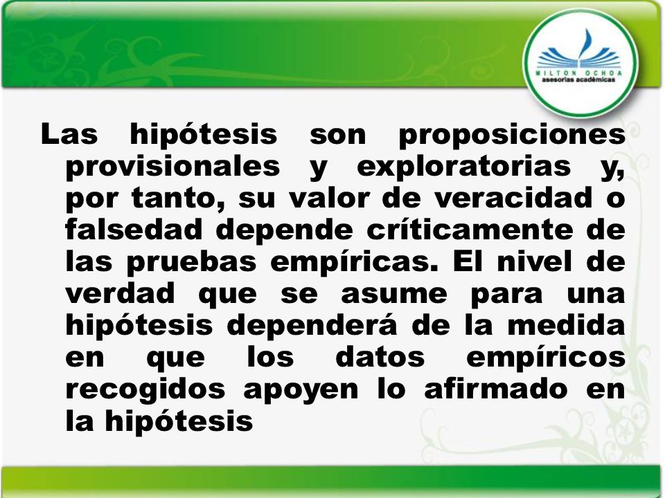 Las hipótesis son proposiciones provisionales y exploratorias y, por tanto, su valor de veracidad o falsedad depende críticamente de las pruebas empíricas.