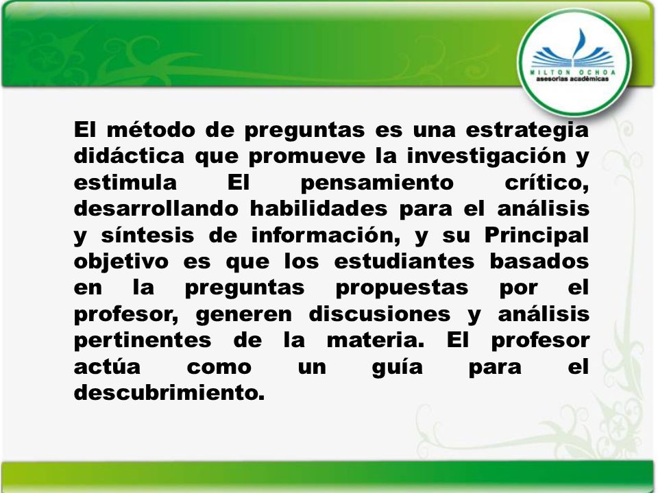 El método de preguntas es una estrategia didáctica que promueve la investigación y estimula El pensamiento crítico, desarrollando habilidades para el análisis y síntesis de información, y su Principal objetivo es que los estudiantes basados en la preguntas propuestas por el profesor, generen discusiones y análisis pertinentes de la materia.