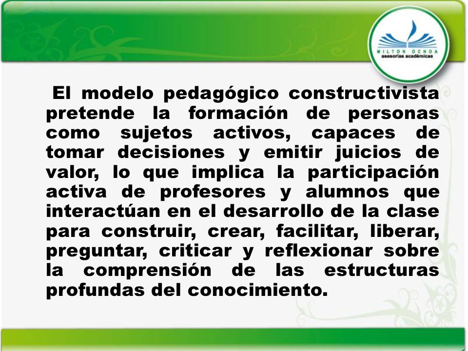 El modelo pedagógico constructivista pretende la formación de personas como sujetos activos, capaces de tomar decisiones y emitir juicios de valor, lo que implica la participación activa de profesores y alumnos que interactúan en el desarrollo de la clase para construir, crear, facilitar, liberar, preguntar, criticar y reflexionar sobre la comprensión de las estructuras profundas del conocimiento.