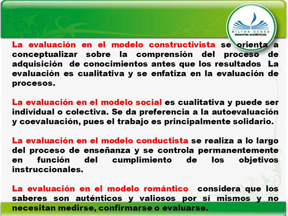 La evaluación en el modelo constructivista se orienta a conceptualizar sobre la comprensión del proceso de adquisición de conocimientos antes que los resultados La evaluación es cualitativa y se enfatiza en la evaluación de procesos.