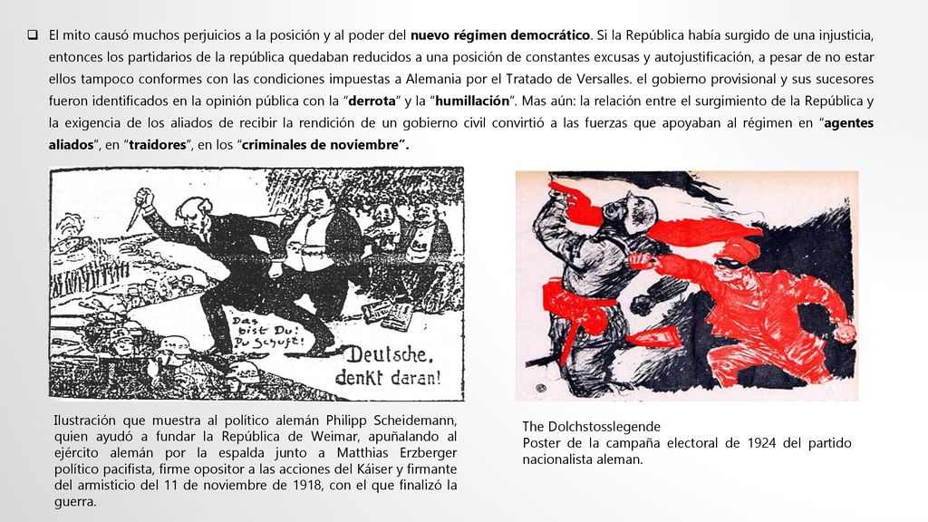 El mito causó muchos perjuicios a la posición y al poder del nuevo régimen democrático. Si la República había surgido de una injusticia, entonces los partidarios de la república quedaban reducidos a una posición de constantes excusas y autojustificación, a pesar de no estar ellos tampoco conformes con las condiciones impuestas a Alemania por el Tratado de Versalles. el gobierno provisional y sus sucesores fueron identificados en la opinión pública con la derrota y la humillación . Mas aún: la relación entre el surgimiento de la República y la exigencia de los aliados de recibir la rendición de un gobierno civil convirtió a las fuerzas que apoyaban al régimen en agentes aliados , en traidores , en los criminales de noviembre .