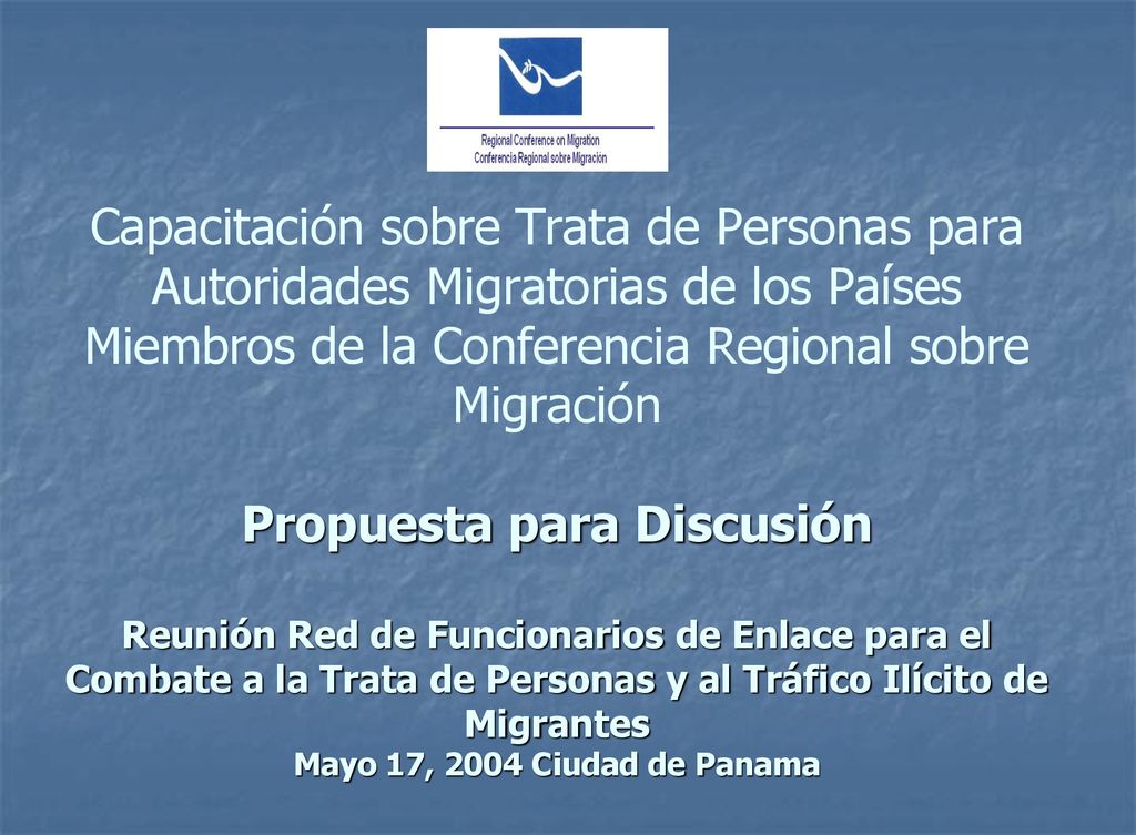 Capacitación sobre Trata de Personas para Autoridades Migratorias de los Países Miembros de la Conferencia Regional sobre Migración Propuesta para Discusión Reunión Red de Funcionarios de Enlace para el Combate a la Trata de Personas y al Tráfico Ilícito de Migrantes Mayo 17, 2004 Ciudad de Panama