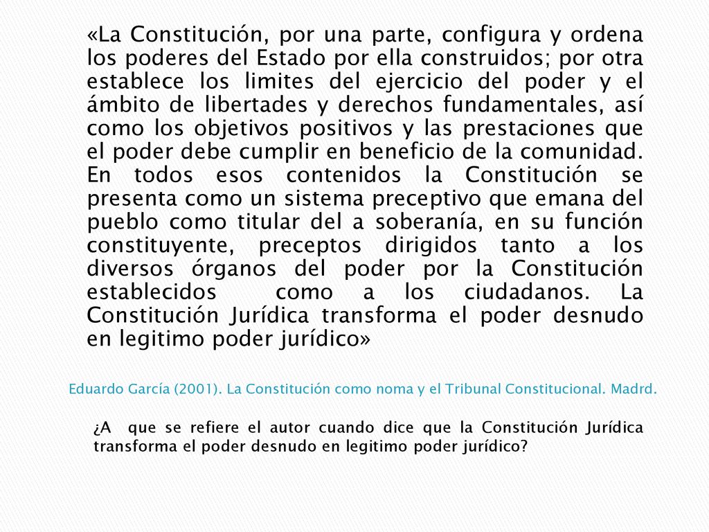 «La Constitución, por una parte, configura y ordena los poderes del Estado por ella construidos; por otra establece los limites del ejercicio del poder y el ámbito de libertades y derechos fundamentales, así como los objetivos positivos y las prestaciones que el poder debe cumplir en beneficio de la comunidad. En todos esos contenidos la Constitución se presenta como un sistema preceptivo que emana del pueblo como titular del a soberanía, en su función constituyente, preceptos dirigidos tanto a los diversos órganos del poder por la Constitución establecidos como a los ciudadanos. La Constitución Jurídica transforma el poder desnudo en legitimo poder jurídico»
