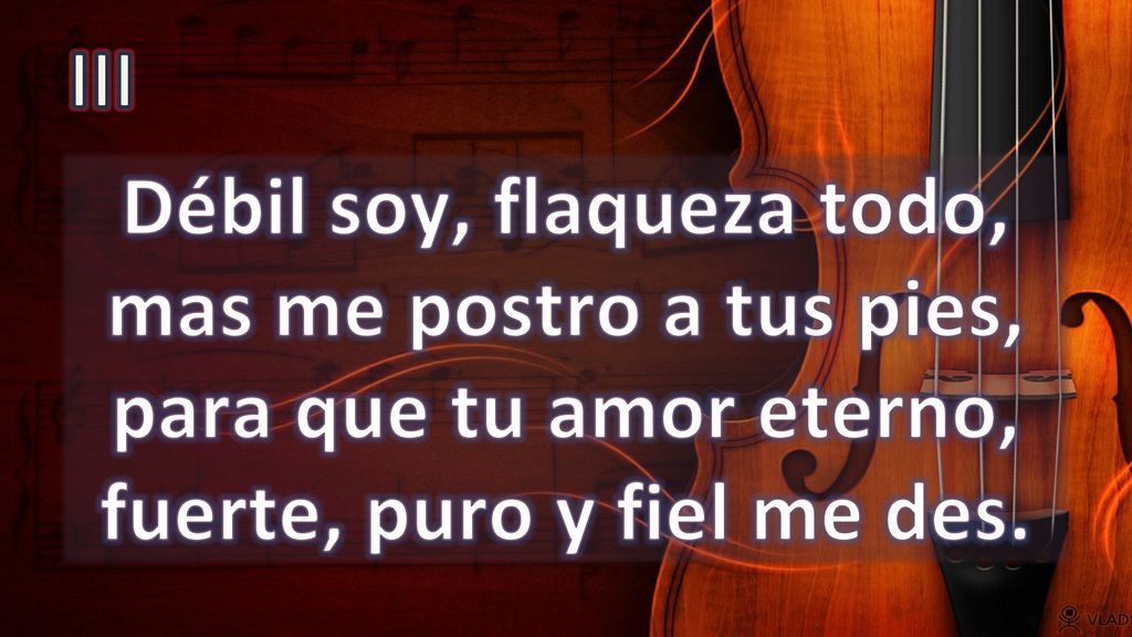 III Débil soy, flaqueza todo, mas me postro a tus pies, para que tu amor eterno, fuerte, puro y fiel me des.
