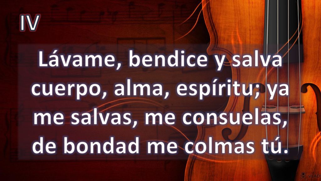 IV Lávame, bendice y salva cuerpo, alma, espíritu; ya me salvas, me consuelas, de bondad me colmas tú.