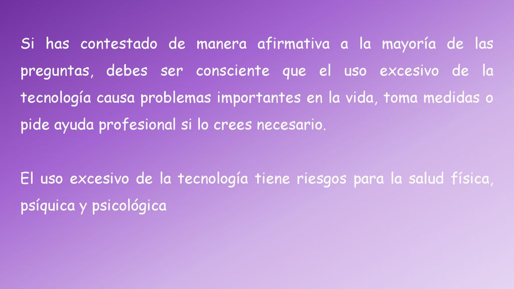 Si has contestado de manera afirmativa a la mayoría de las preguntas, debes ser consciente que el uso excesivo de la tecnología causa problemas importantes en la vida, toma medidas o pide ayuda profesional si lo crees necesario.