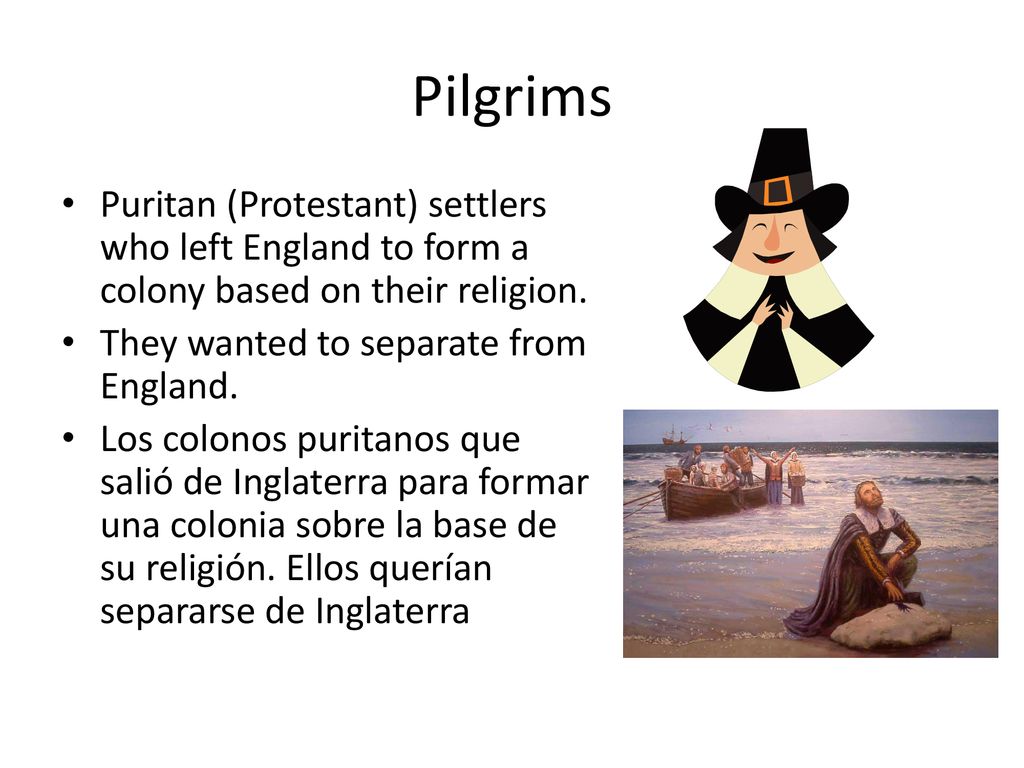 Pilgrims Puritan (Protestant) settlers who left England to form a colony based on their religion. They wanted to separate from England.