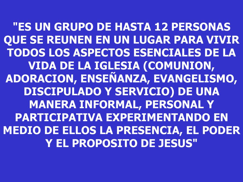 ES UN GRUPO DE HASTA 12 PERSONAS QUE SE REUNEN EN UN LUGAR PARA VIVIR TODOS LOS ASPECTOS ESENCIALES DE LA VIDA DE LA IGLESIA (COMUNION, ADORACION, ENSEÑANZA, EVANGELISMO, DISCIPULADO Y SERVICIO) DE UNA MANERA INFORMAL, PERSONAL Y PARTICIPATIVA EXPERIMENTANDO EN MEDIO DE ELLOS LA PRESENCIA, EL PODER Y EL PROPOSITO DE JESUS