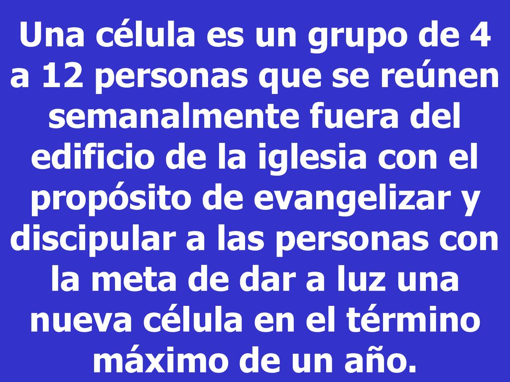 Una célula es un grupo de 4 a 12 personas que se reúnen semanalmente fuera del edificio de la iglesia con el propósito de evangelizar y discipular a las personas con la meta de dar a luz una nueva célula en el término máximo de un año.