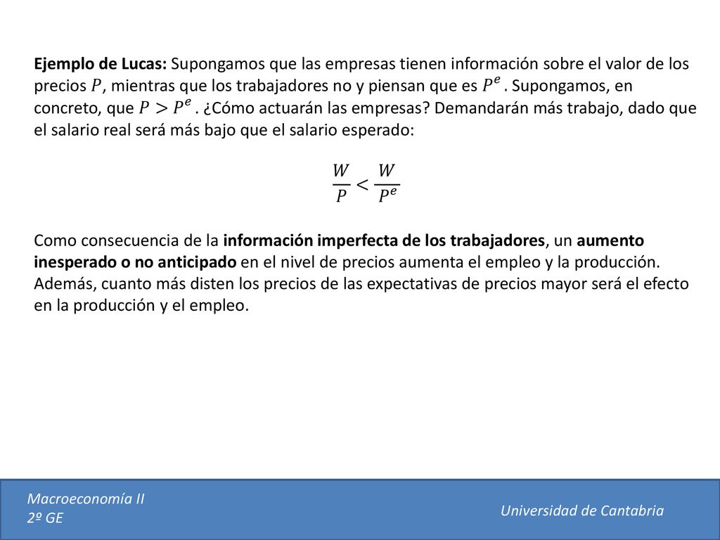 Ejemplo de Lucas: Supongamos que las empresas tienen información sobre el valor de los precios 𝑃, mientras que los trabajadores no y piensan que es 𝑃 𝑒 . Supongamos, en concreto, que 𝑃> 𝑃 𝑒 . ¿Cómo actuarán las empresas Demandarán más trabajo, dado que el salario real será más bajo que el salario esperado: