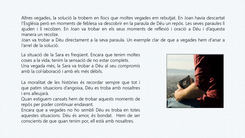 Altres vegades, la solució la trobem en llocs que moltes vegades em rebutjat. En Joan havia descartat l Església però en moments de feblesa va descobrir en la paraula de Déu un repòs. Les seves paraules li ajuden i li recolzen. En Joan va trobar en els seus moments de reflexió i oració a Déu i d’aquesta manera un recolze.