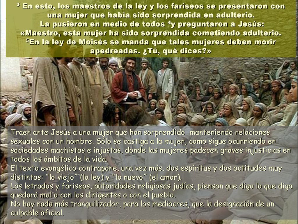 3 En esto, los maestros de la ley y los fariseos se presentaron con una mujer que había sido sorprendida en adulterio. La pusieron en medio de todos 4y preguntaron a Jesús: «Maestro, esta mujer ha sido sorprendida cometiendo adulterio. 5En la ley de Moisés se manda que tales mujeres deben morir apedreadas. ¿Tú, qué dices »
