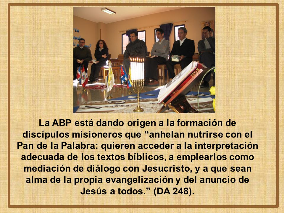 La ABP está dando origen a la formación de discípulos misioneros que anhelan nutrirse con el Pan de la Palabra: quieren acceder a la interpretación adecuada de los textos bíblicos, a emplearlos como mediación de diálogo con Jesucristo, y a que sean alma de la propia evangelización y del anuncio de Jesús a todos. (DA 248).
