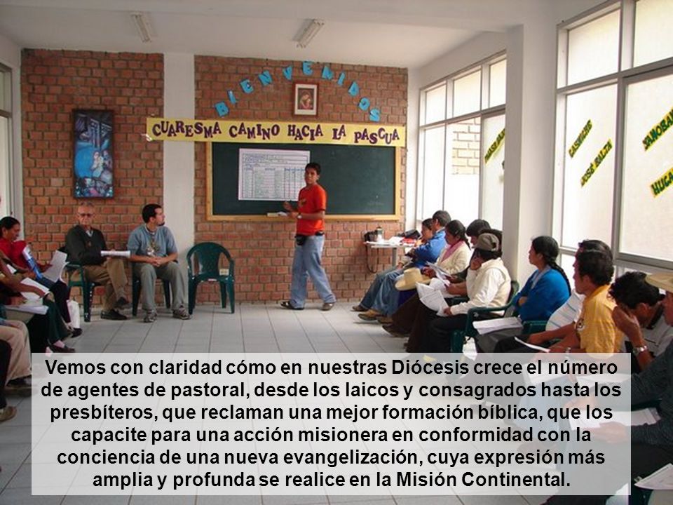 Vemos con claridad cómo en nuestras Diócesis crece el número de agentes de pastoral, desde los laicos y consagrados hasta los presbíteros, que reclaman una mejor formación bíblica, que los capacite para una acción misionera en conformidad con la conciencia de una nueva evangelización, cuya expresión más amplia y profunda se realice en la Misión Continental.