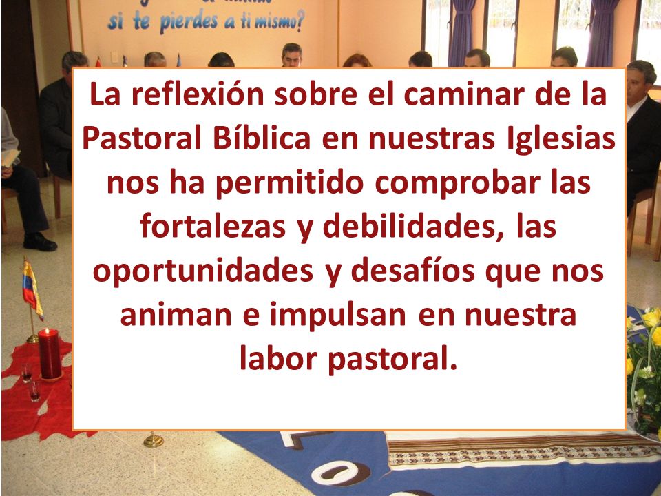 La reflexión sobre el caminar de la Pastoral Bíblica en nuestras Iglesias nos ha permitido comprobar las fortalezas y debilidades, las oportunidades y desafíos que nos animan e impulsan en nuestra labor pastoral.
