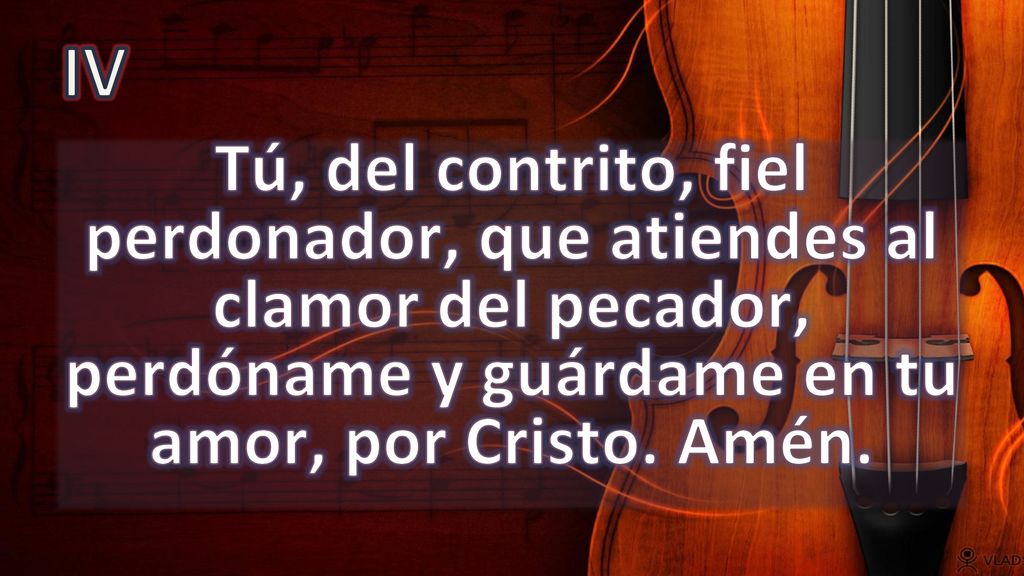IV Tú, del contrito, fiel perdonador, que atiendes al clamor del pecador, perdóname y guárdame en tu amor, por Cristo.