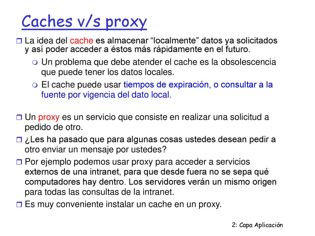 Caches v/s proxy La idea del cache es almacenar localmente datos ya solicitados y así poder acceder a éstos más rápidamente en el futuro.