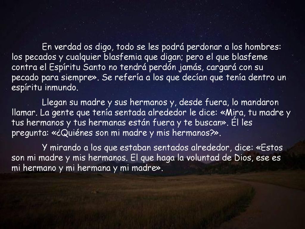 En verdad os digo, todo se les podrá perdonar a los hombres: los pecados y cualquier blasfemia que digan; pero el que blasfeme contra el Espíritu Santo no tendrá perdón jamás, cargará con su pecado para siempre». Se refería a los que decían que tenía dentro un espíritu inmundo.