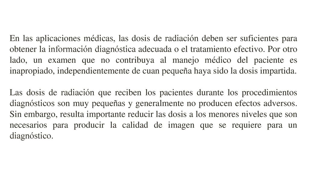 En las aplicaciones médicas, las dosis de radiación deben ser suficientes para obtener la información diagnóstica adecuada o el tratamiento efectivo. Por otro lado, un examen que no contribuya al manejo médico del paciente es inapropiado, independientemente de cuan pequeña haya sido la dosis impartida.