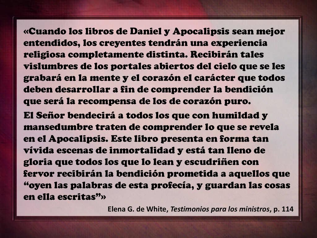 «Cuando los libros de Daniel y Apocalipsis sean mejor entendidos, los creyentes tendrán una experiencia religiosa completamente distinta. Recibirán tales vislumbres de los portales abiertos del cielo que se les grabará en la mente y el corazón el carácter que todos deben desarrollar a fin de comprender la bendición que será la recompensa de los de corazón puro.