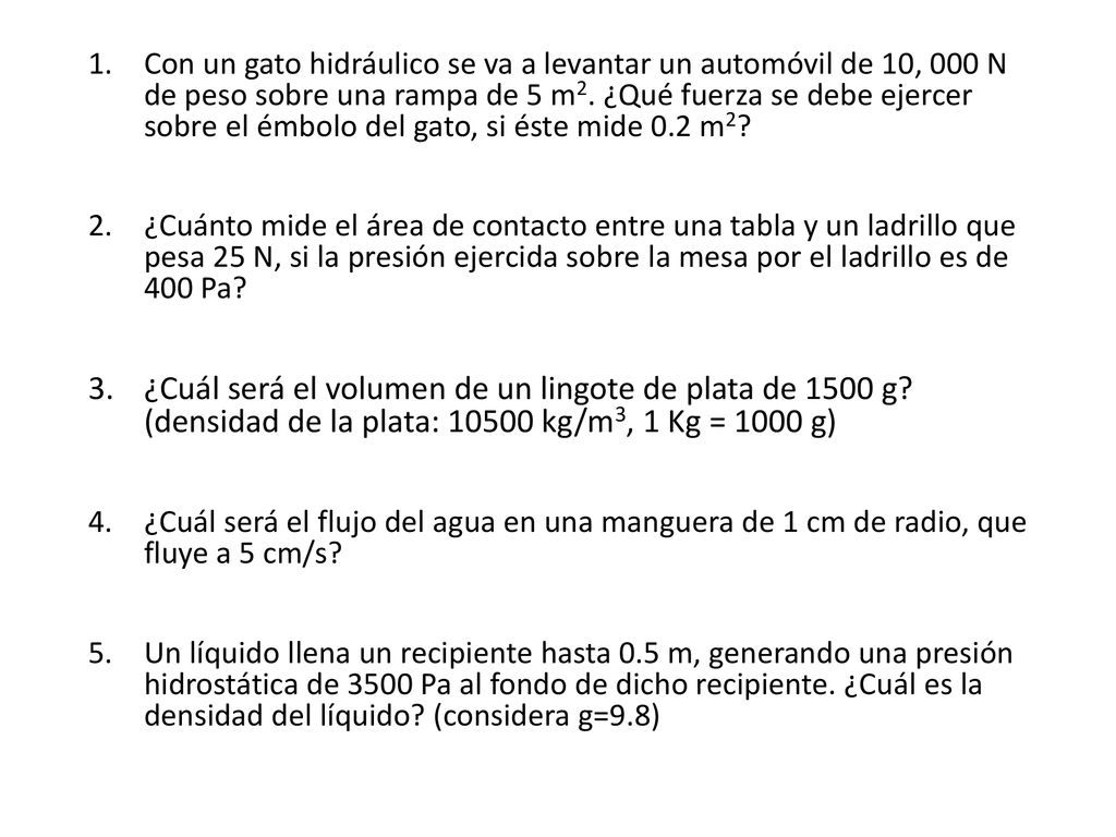 Con un gato hidráulico se va a levantar un automóvil de 10, 000 N de peso sobre una rampa de 5 m2. ¿Qué fuerza se debe ejercer sobre el émbolo del gato, si éste mide 0.2 m2