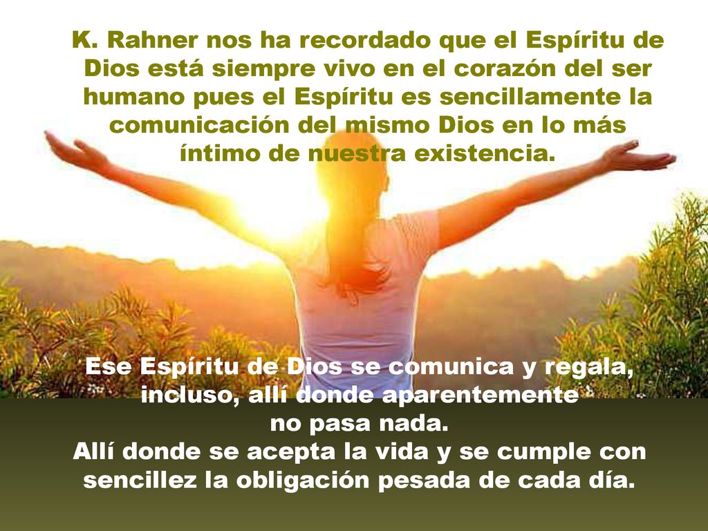 K. Rahner nos ha recordado que el Espíritu de Dios está siempre vivo en el corazón del ser humano pues el Espíritu es sencillamente la comunicación del mismo Dios en lo más íntimo de nuestra existencia.