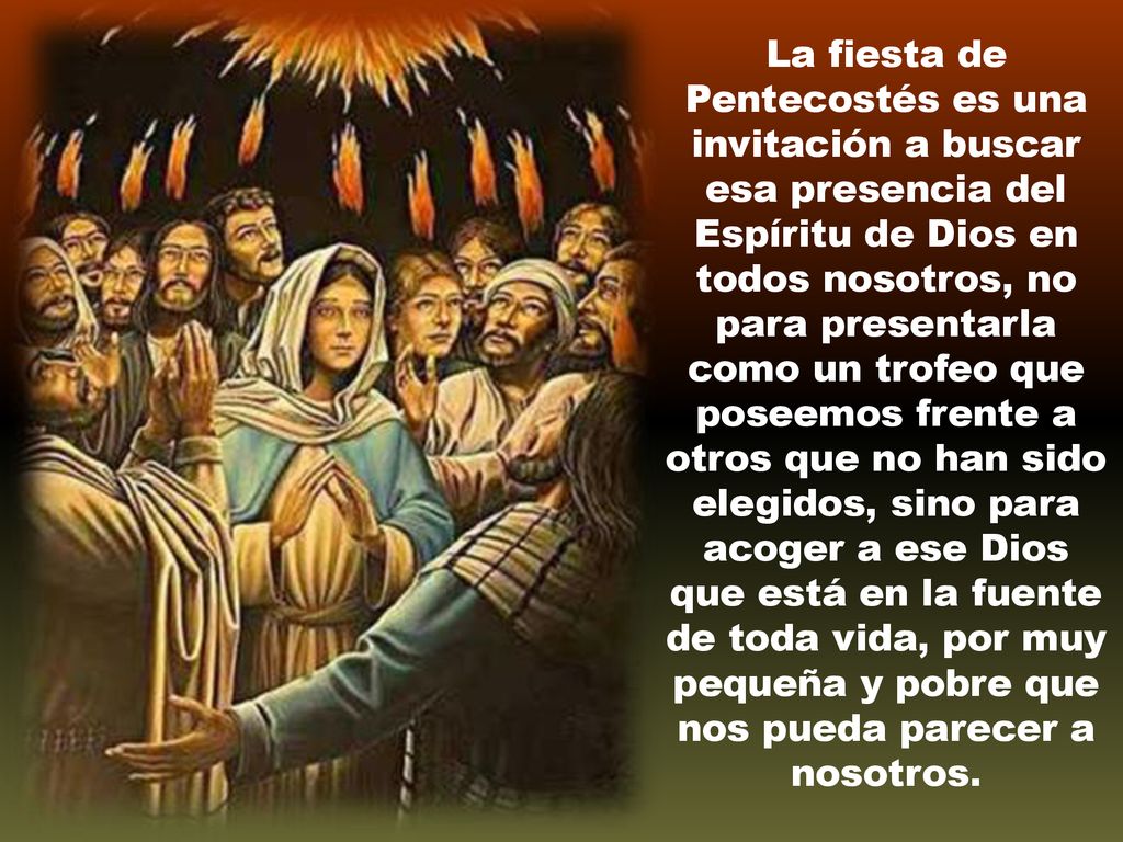 La fiesta de Pentecostés es una invitación a buscar esa presencia del Espíritu de Dios en todos nosotros, no para presentarla como un trofeo que poseemos frente a otros que no han sido elegidos, sino para acoger a ese Dios que está en la fuente de toda vida, por muy pequeña y pobre que nos pueda parecer a nosotros.