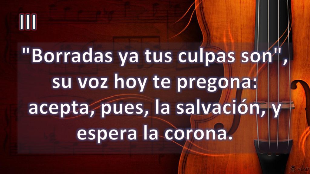 III Borradas ya tus culpas son , su voz hoy te pregona: acepta, pues, la salvación, y espera la corona.