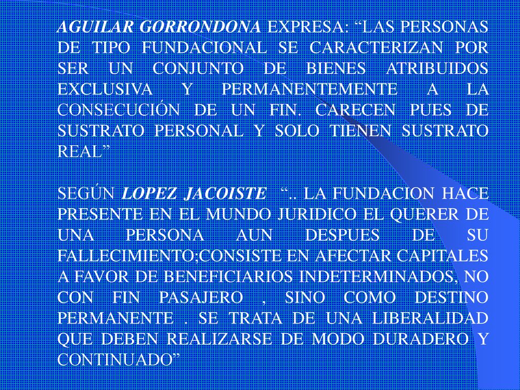 AGUILAR GORRONDONA EXPRESA: LAS PERSONAS DE TIPO FUNDACIONAL SE CARACTERIZAN POR SER UN CONJUNTO DE BIENES ATRIBUIDOS EXCLUSIVA Y PERMANENTEMENTE A LA CONSECUCIÓN DE UN FIN. CARECEN PUES DE SUSTRATO PERSONAL Y SOLO TIENEN SUSTRATO REAL
