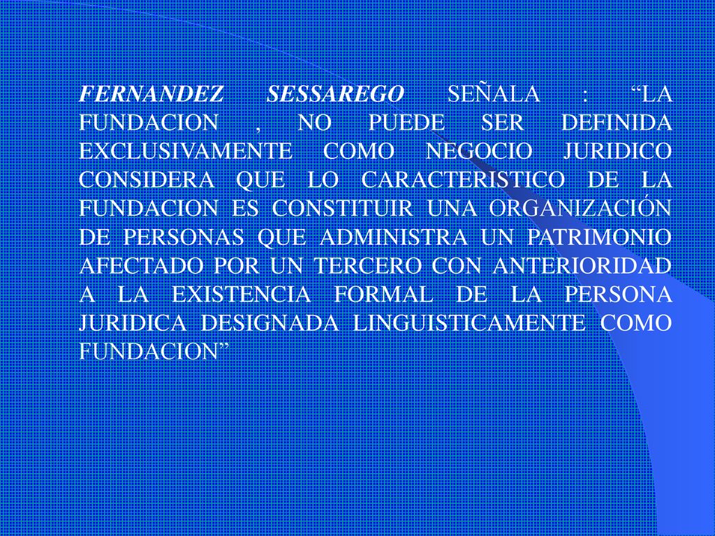 FERNANDEZ SESSAREGO SEÑALA : LA FUNDACION , NO PUEDE SER DEFINIDA EXCLUSIVAMENTE COMO NEGOCIO JURIDICO CONSIDERA QUE LO CARACTERISTICO DE LA FUNDACION ES CONSTITUIR UNA ORGANIZACIÓN DE PERSONAS QUE ADMINISTRA UN PATRIMONIO AFECTADO POR UN TERCERO CON ANTERIORIDAD A LA EXISTENCIA FORMAL DE LA PERSONA JURIDICA DESIGNADA LINGUISTICAMENTE COMO FUNDACION