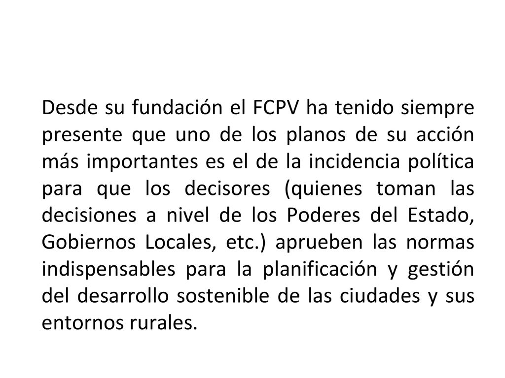 Desde su fundación el FCPV ha tenido siempre presente que uno de los planos de su acción más importantes es el de la incidencia política para que los decisores (quienes toman las decisiones a nivel de los Poderes del Estado, Gobiernos Locales, etc.) aprueben las normas indispensables para la planificación y gestión del desarrollo sostenible de las ciudades y sus entornos rurales.