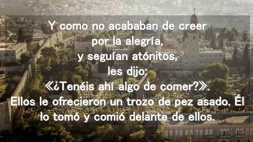 Y como no acababan de creer por la alegría, y seguían atónitos, les dijo: «¿Tenéis ahí algo de comer ».