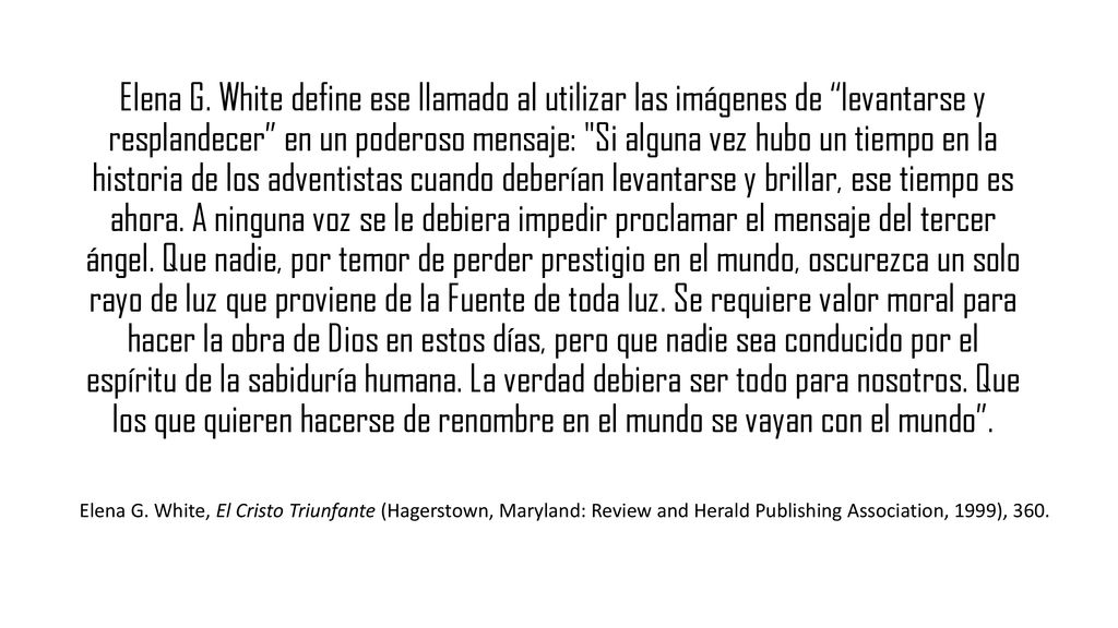 Elena G. White define ese llamado al utilizar las imágenes de levantarse y resplandecer en un poderoso mensaje: Si alguna vez hubo un tiempo en la historia de los adventistas cuando deberían levantarse y brillar, ese tiempo es ahora. A ninguna voz se le debiera impedir proclamar el mensaje del tercer ángel. Que nadie, por temor de perder prestigio en el mundo, oscurezca un solo rayo de luz que proviene de la Fuente de toda luz. Se requiere valor moral para hacer la obra de Dios en estos días, pero que nadie sea conducido por el espíritu de la sabiduría humana. La verdad debiera ser todo para nosotros. Que los que quieren hacerse de renombre en el mundo se vayan con el mundo .