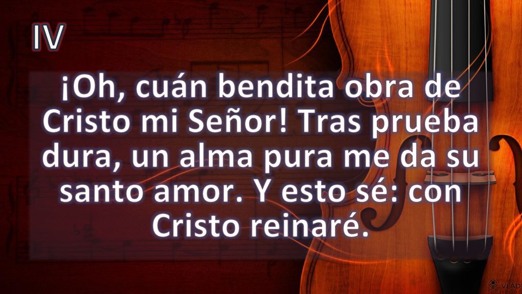IV ¡Oh, cuán bendita obra de Cristo mi Señor. Tras prueba dura, un alma pura me da su santo amor.