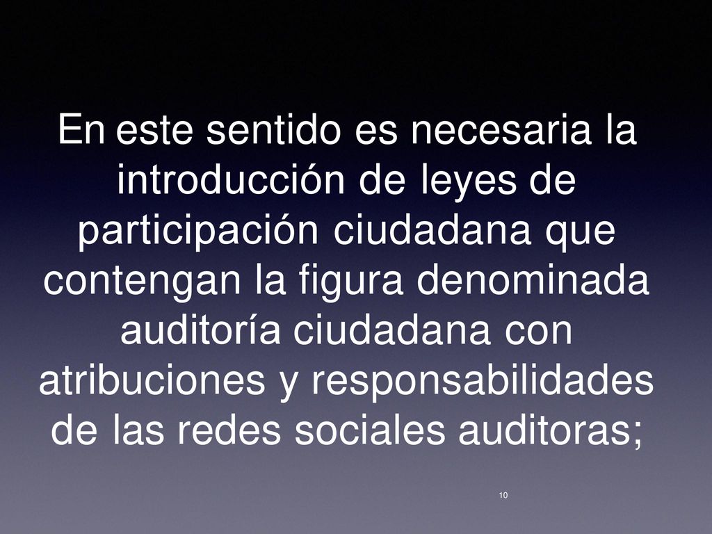 En este sentido es necesaria la introducción de leyes de participación ciudadana que contengan la figura denominada auditoría ciudadana con atribuciones y responsabilidades de las redes sociales auditoras;