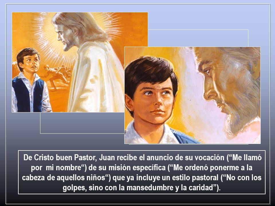 De Cristo buen Pastor, Juan recibe el anuncio de su vocación ( Me llamó por mi nombre ) de su misión específica ( Me ordenó ponerme a la cabeza de aquellos niños ) que ya incluye un estilo pastoral ( No con los golpes, sino con la mansedumbre y la caridad ).