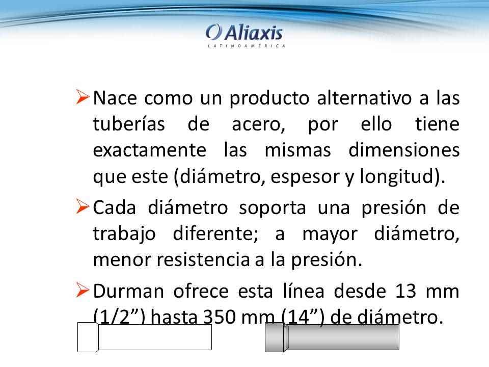 Nace como un producto alternativo a las tuberías de acero, por ello tiene exactamente las mismas dimensiones que este (diámetro, espesor y longitud).