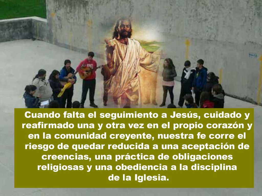 Cuando falta el seguimiento a Jesús, cuidado y reafirmado una y otra vez en el propio corazón y en la comunidad creyente, nuestra fe corre el riesgo de quedar reducida a una aceptación de creencias, una práctica de obligaciones religiosas y una obediencia a la disciplina