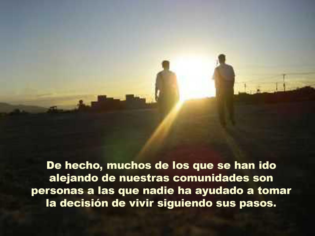 De hecho, muchos de los que se han ido alejando de nuestras comunidades son personas a las que nadie ha ayudado a tomar la decisión de vivir siguiendo sus pasos.