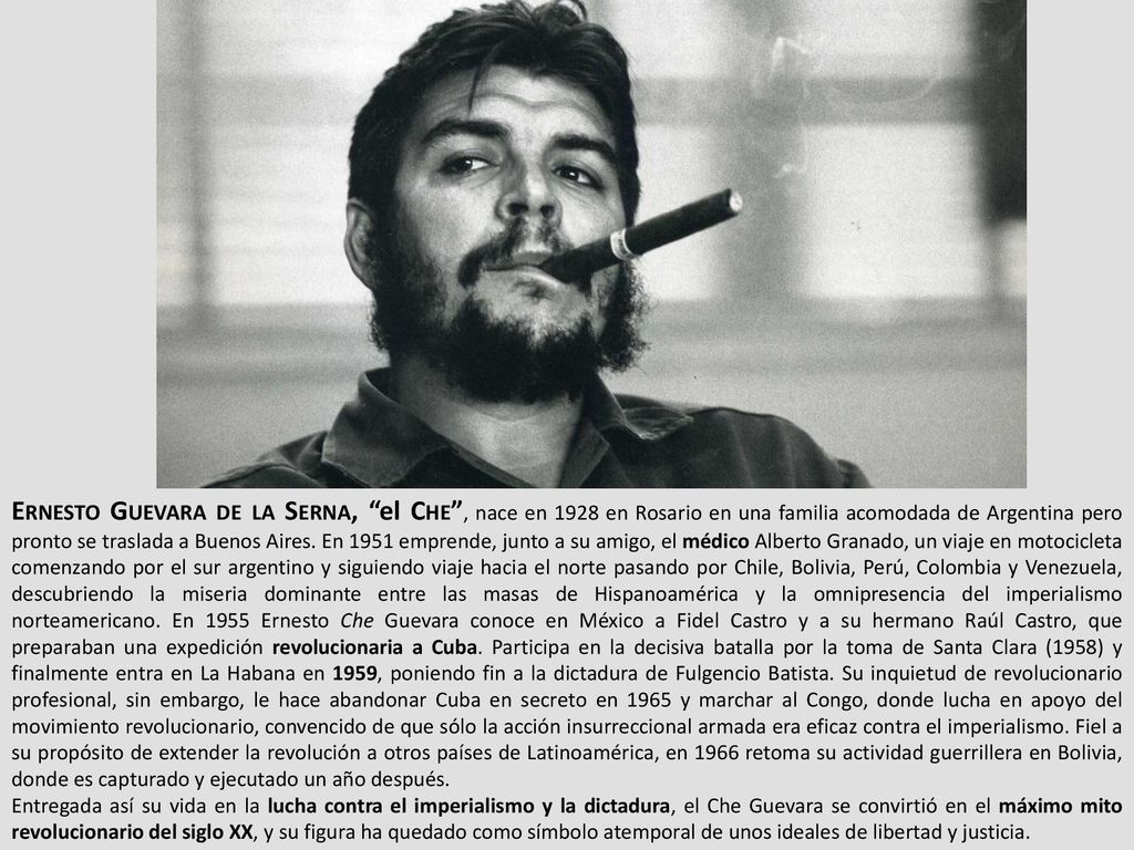 Ernesto Guevara de la Serna, el Che , nace en 1928 en Rosario en una familia acomodada de Argentina pero pronto se traslada a Buenos Aires. En 1951 emprende, junto a su amigo, el médico Alberto Granado, un viaje en motocicleta comenzando por el sur argentino y siguiendo viaje hacia el norte pasando por Chile, Bolivia, Perú, Colombia y Venezuela, descubriendo la miseria dominante entre las masas de Hispanoamérica y la omnipresencia del imperialismo norteamericano. En 1955 Ernesto Che Guevara conoce en México a Fidel Castro y a su hermano Raúl Castro, que preparaban una expedición revolucionaria a Cuba. Participa en la decisiva batalla por la toma de Santa Clara (1958) y finalmente entra en La Habana en 1959, poniendo fin a la dictadura de Fulgencio Batista. Su inquietud de revolucionario profesional, sin embargo, le hace abandonar Cuba en secreto en 1965 y marchar al Congo, donde lucha en apoyo del movimiento revolucionario, convencido de que sólo la acción insurreccional armada era eficaz contra el imperialismo. Fiel a su propósito de extender la revolución a otros países de Latinoamérica, en 1966 retoma su actividad guerrillera en Bolivia, donde es capturado y ejecutado un año después.