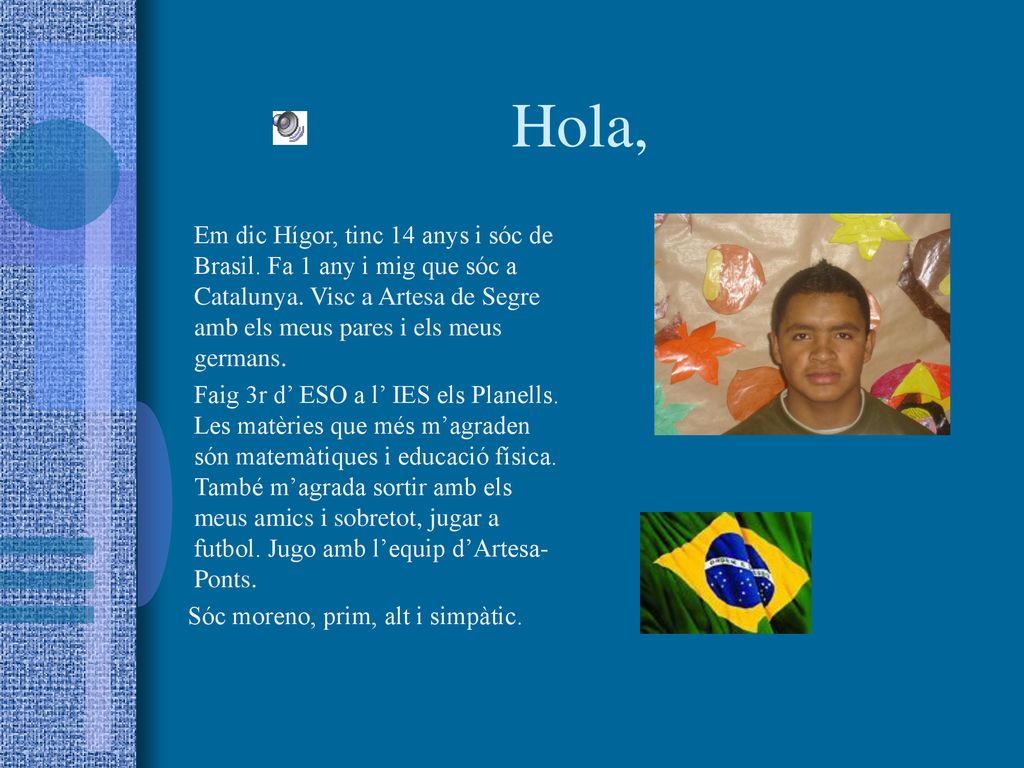 Hola, Em dic Hígor, tinc 14 anys i sóc de Brasil. Fa 1 any i mig que sóc a Catalunya. Visc a Artesa de Segre amb els meus pares i els meus germans.