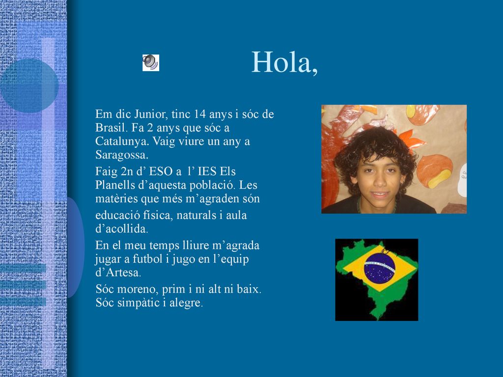 Hola, Em dic Junior, tinc 14 anys i sóc de Brasil. Fa 2 anys que sóc a Catalunya. Vaig viure un any a Saragossa.