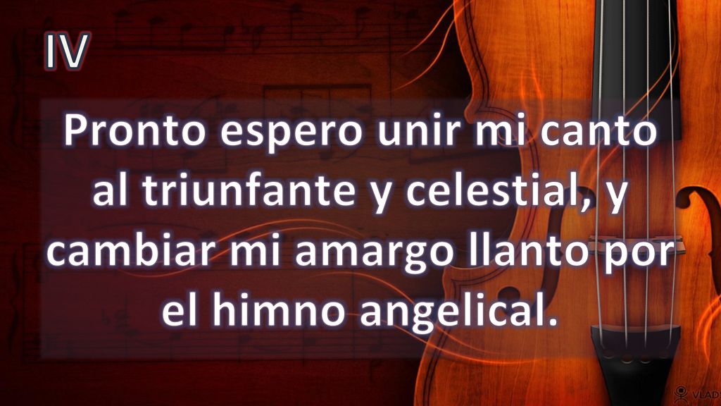 IV Pronto espero unir mi canto al triunfante y celestial, y cambiar mi amargo llanto por el himno angelical.
