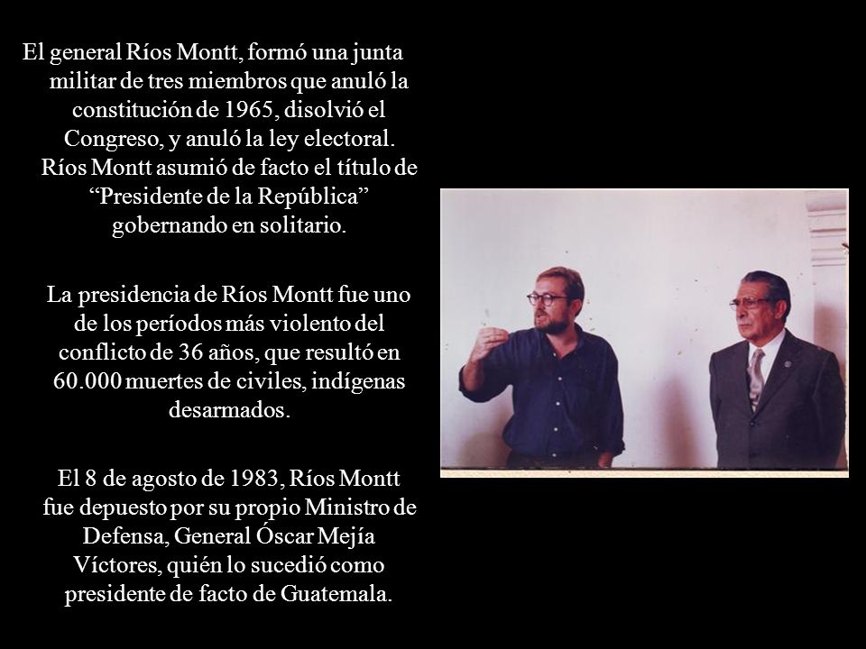 El general Ríos Montt, formó una junta militar de tres miembros que anuló la constitución de 1965, disolvió el Congreso, y anuló la ley electoral. Ríos Montt asumió de facto el título de Presidente de la República gobernando en solitario.