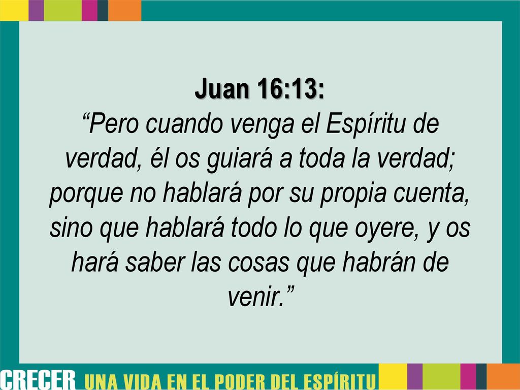Juan 16:13: Pero cuando venga el Espíritu de verdad, él os guiará a toda la verdad; porque no hablará por su propia cuenta, sino que hablará todo lo que oyere, y os hará saber las cosas que habrán de venir.