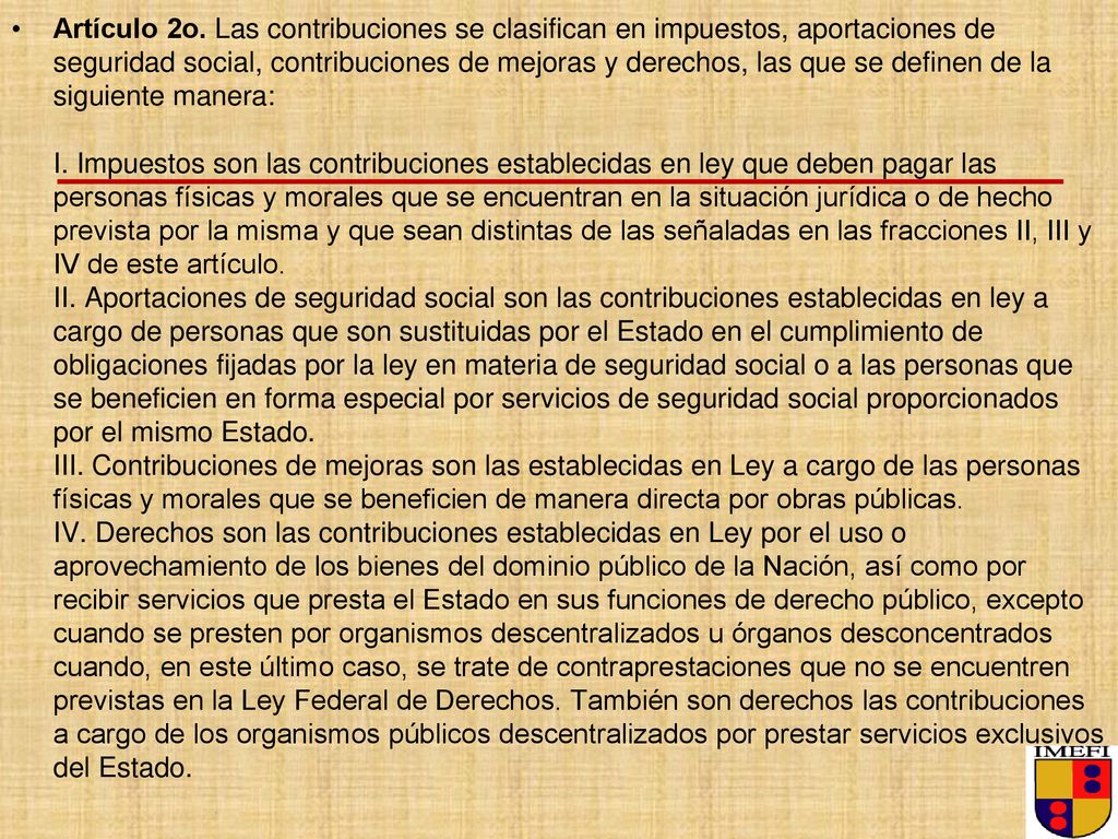 Artículo 2o. Las contribuciones se clasifican en impuestos, aportaciones de seguridad social, contribuciones de mejoras y derechos, las que se definen de la siguiente manera: I.
