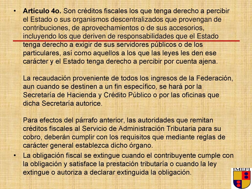 Artículo 4o. Son créditos fiscales los que tenga derecho a percibir el Estado o sus organismos descentralizados que provengan de contribuciones, de aprovechamientos o de sus accesorios, incluyendo los que deriven de responsabilidades que el Estado tenga derecho a exigir de sus servidores públicos o de los particulares, así como aquellos a los que las leyes les den ese carácter y el Estado tenga derecho a percibir por cuenta ajena. La recaudación proveniente de todos los ingresos de la Federación, aun cuando se destinen a un fin específico, se hará por la Secretaría de Hacienda y Crédito Público o por las oficinas que dicha Secretaría autorice. Para efectos del párrafo anterior, las autoridades que remitan créditos fiscales al Servicio de Administración Tributaria para su cobro, deberán cumplir con los requisitos que mediante reglas de carácter general establezca dicho órgano.