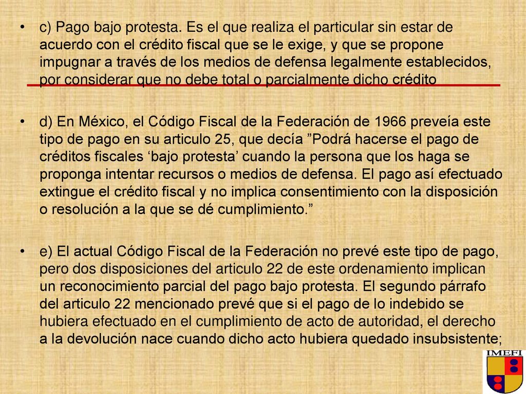 c) Pago bajo protesta. Es el que realiza el particular sin estar de acuerdo con el crédito fiscal que se le exige, y que se propone impugnar a través de los medios de defensa legalmente establecidos, por considerar que no debe total o parcialmente dicho crédito